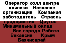 Оператор колл-центра клиники › Название организации ­ Компания-работодатель › Отрасль предприятия ­ Другое › Минимальный оклад ­ 30 000 - Все города Работа » Вакансии   . Крым,Бахчисарай